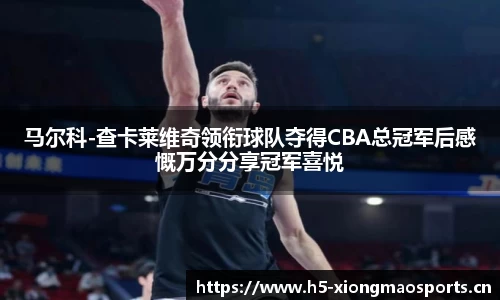 马尔科-查卡莱维奇领衔球队夺得CBA总冠军后感慨万分分享冠军喜悦