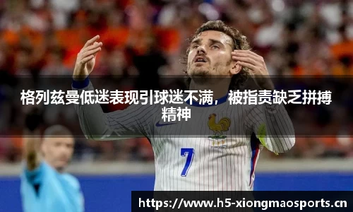 格列兹曼低迷表现引球迷不满，被指责缺乏拼搏精神