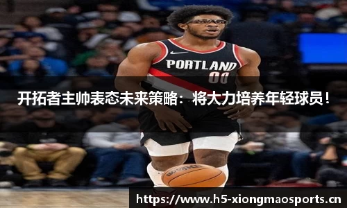 开拓者主帅表态未来策略：将大力培养年轻球员！